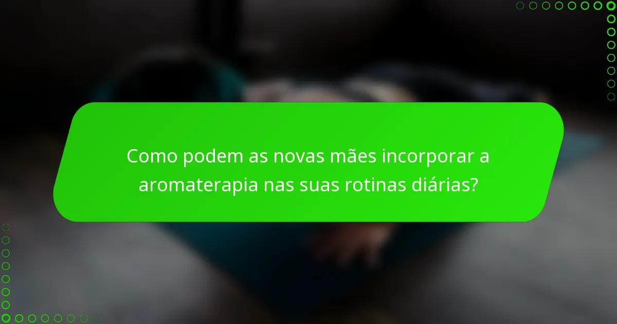 Como podem as novas mães incorporar a aromaterapia nas suas rotinas diárias?