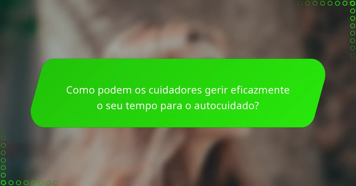 Como podem os cuidadores gerir eficazmente o seu tempo para o autocuidado?