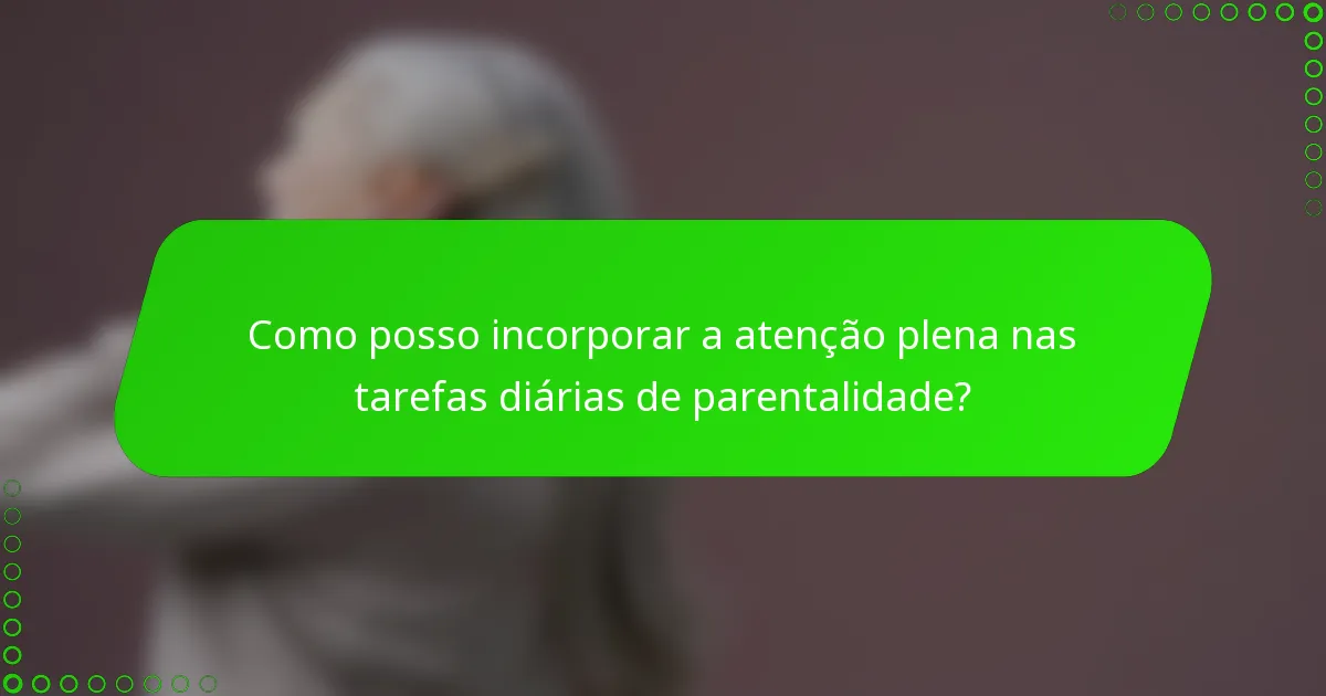 Como posso incorporar a atenção plena nas tarefas diárias de parentalidade?