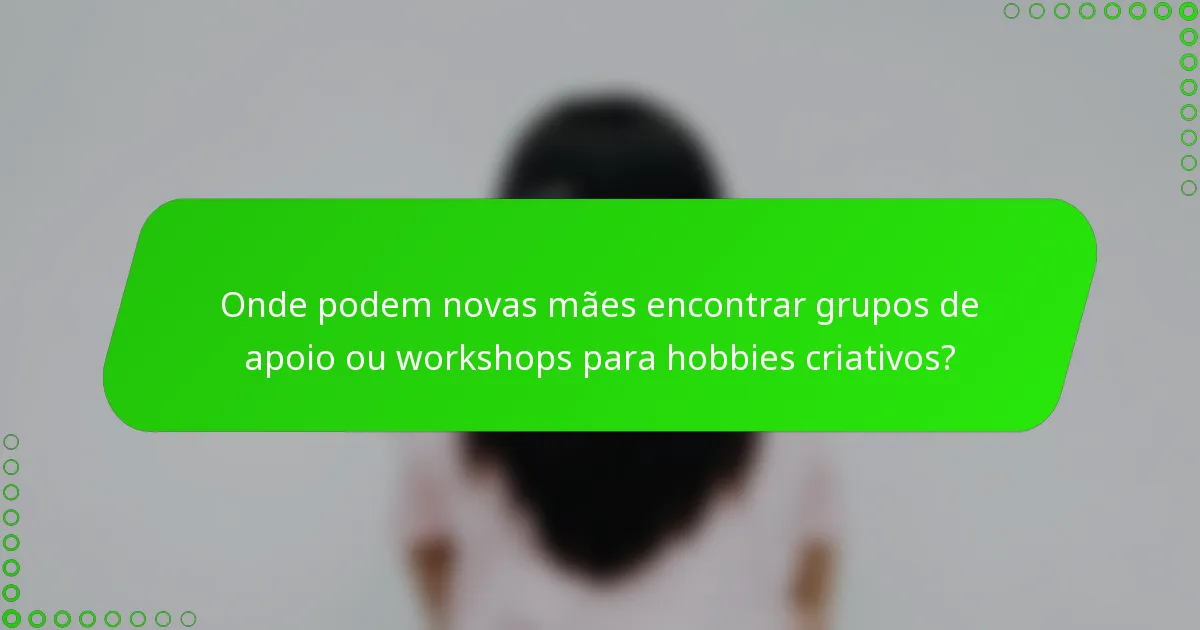 Onde podem novas mães encontrar grupos de apoio ou workshops para hobbies criativos?
